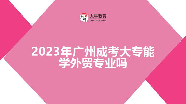 2023年廣州成考大專能學外貿專業(yè)嗎