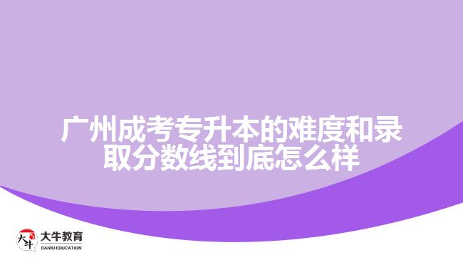 廣州成考專(zhuān)升本的難度和錄取分?jǐn)?shù)線到底怎么樣？