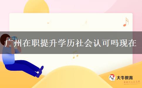 廣州在職提升學(xué)歷社會認(rèn)可嗎現(xiàn)在