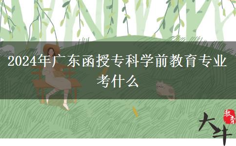 2024年廣東函授專科學(xué)前教育專業(yè)考什么 2024年廣東函授??茖W(xué)前教育專業(yè)考什么