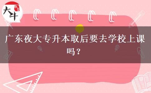 廣東夜大專升本取后要去學(xué)校上課嗎？