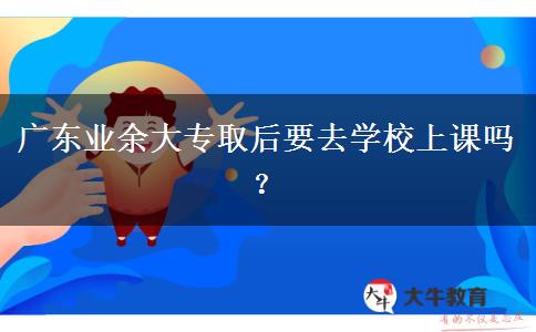 廣東業(yè)余大專取后要去學(xué)校上課嗎？