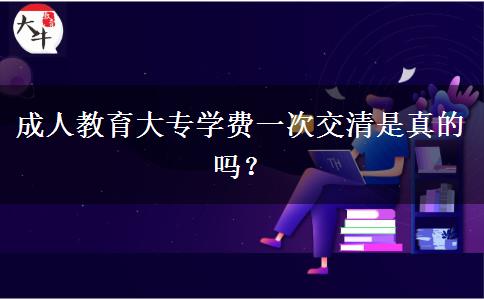 成人教育大專學(xué)費(fèi)一次交清是真的嗎？