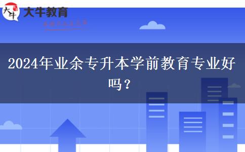 2024年業(yè)余專升本學(xué)前教育專業(yè)好嗎？