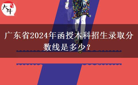 廣東省2024年函授本科招生錄取分?jǐn)?shù)線是多少？
