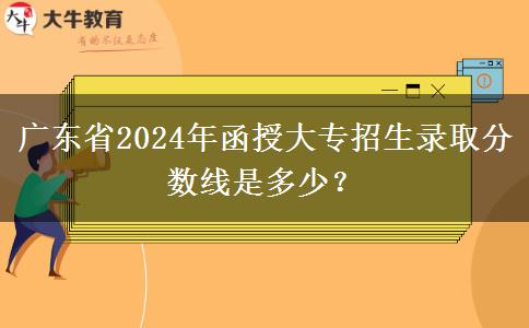 廣東省2024年函授大專招生錄取分?jǐn)?shù)線是多少？