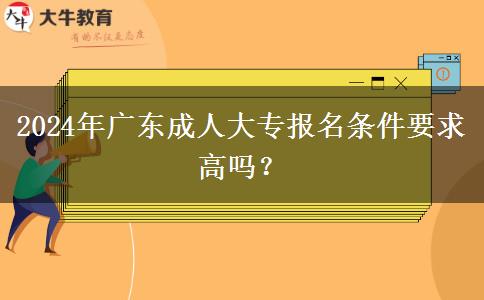 2024年廣東成人大專報名條件要求高嗎？