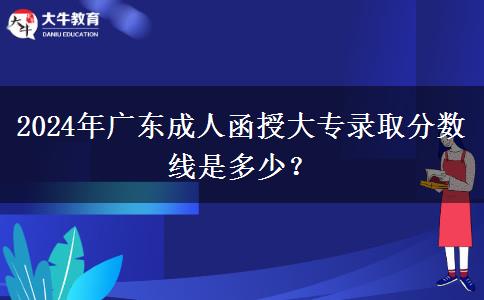 2024年廣東成人函授大專錄取分?jǐn)?shù)線是多少？