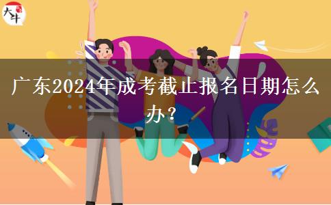 廣東2024年成考截止報(bào)名日期怎么辦？