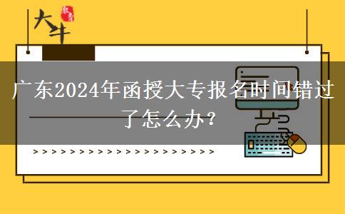 廣東2024年函授大專報名時間錯過了怎么辦？