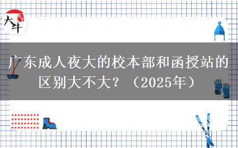廣東成人夜大的校本部和函授站的區(qū)別大不大？（2025年）