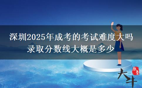 深圳2025年成考的考試難度大嗎 錄取分?jǐn)?shù)線大概是多少