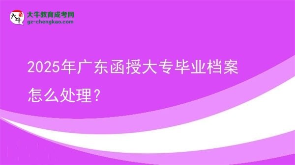 2025年廣東函授大專畢業(yè)檔案怎么處理？圖片