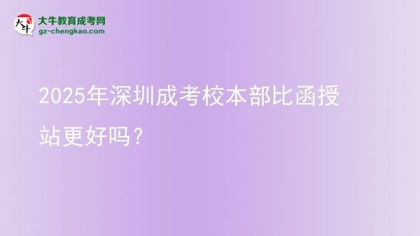 2025年深圳成考校本部比函授站更好嗎？圖片